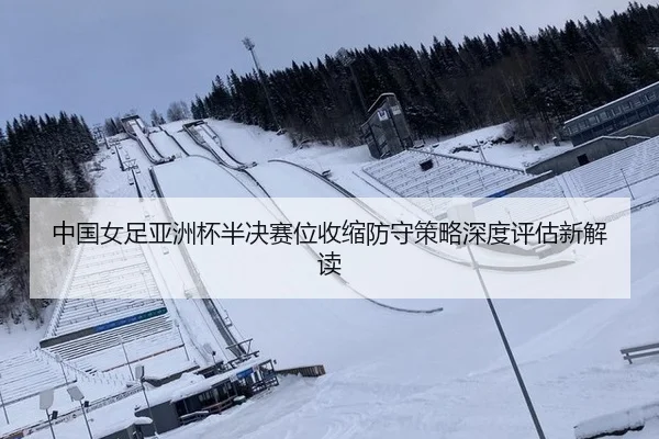 中国女足亚洲杯半决赛位收缩防守策略深度评估新解读